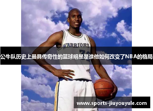 公牛队历史上最具传奇性的篮球明星是谁他如何改变了NBA的格局